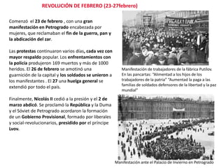 REVOLUCIÓN DE FEBRERO (23-27febrero)
Comenzó el 23 de febrero , con una gran
manifestación en Petrogrado encabezada por
mujeres, que reclamaban el fin de la guerra, pan y
la abdicación del zar.
Las protestas continuaron varios días, cada vez con
mayor respaldo popular. Los enfrentamientos con
la policía produjeron 169 muertos y más de 1000
heridos. El 26 de febrero se amotinó una
guarnición de la capital y los soldados se unieron a
los manifestantes . El 27 una huelga general se
extendió por todo el país.

Manifestación de trabajadores de la fábrica Putílov.
En las pancartas: “Alimentad a los hijos de los
trabajadores de la patria” “Aumentad la paga a las
familias de soldados defensores de la libertad y la paz
mundial”

Finalmente, Nicolás II cedió a la presión y el 2 de
marzo abdicó. Se proclamó la República y la Duma
y el Sóviet de Petrogrado acordaron la formación
de un Gobierno Provisional, formado por liberales
y social-revolucionarios, presidido por el príncipe
Lvov.

Manifestación ante el Palacio de Invierno en Petrogrado

 
