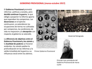 GOBIERNO PROVISIONAL (marzo-octubre 1917)
El Gobierno Provisional prometió
reformas políticas y sociales, pero
decidió continuar la guerra, lo que
obligó a posponer la reforma agraria
que esperaban los campesinos. Las
deserciones en el ejército
continuaron, se extendieron las
ocupaciones de tierras no cultivadas
por campesinos, las condiciones de
vida no mejoraron y la decepción con
respecto al gobierno se extendió.
Sóviet de Petrogrado

La diferencia de objetivos entre el
Gobierno Provisional y los sóviets y
la dualidad de poderes se hicieron
evidentes: los sóviets pedían la
profundización en las reformas y la
salida inmediata de la guerra y su Primer Gobierno Provisional
influencia creció entre los obreros.
Príncipe Lvov, presidente del
Gobierno Provisional de marzo
a julio

 