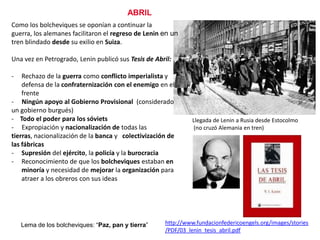 ABRIL
Como los bolcheviques se oponían a continuar la
guerra, los alemanes facilitaron el regreso de Lenin en un
tren blindado desde su exilio en Suiza.
Una vez en Petrogrado, Lenin publicó sus Tesis de Abril:

-

Rechazo de la guerra como conflicto imperialista y
defensa de la confraternización con el enemigo en el
frente
- Ningún apoyo al Gobierno Provisional (considerado
un gobierno burgués)
- Todo el poder para los sóviets
- Expropiación y nacionalización de todas las
tierras, nacionalización de la banca y colectivización de
las fábricas
- Supresión del ejército, la policía y la burocracia
- Reconocimiento de que los bolcheviques estaban en
minoría y necesidad de mejorar la organización para
atraer a los obreros con sus ideas

Lema de los bolcheviques: “Paz, pan y tierra”

Llegada de Lenin a Rusia desde Estocolmo
(no cruzó Alemania en tren)

Vladímir Ilich
Ulianov, alias
Lenin
1870-1924
http://www.fundacionfedericoengels.org/images/stories
/PDF/03_lenin_tesis_abril.pdf

 