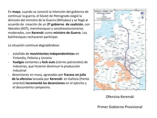 En mayo, cuando se conoció la intención del gobierno de
continuar la guerra, el Sóviet de Petrogrado exigió la
dimisión del ministro de la Guerra (Miliukov) y se llegó al
acuerdo de creación de un 2º gobierno de coalición, con
liberales (KDT), mencheviques y socialrevolucionarios
moderados, con Kerenski como ministro de Guerra. Los
bolcheviques rechazaron participar.
La situación continuó degradándose:
-

estallido de movimientos independentistas en
Finlandia, Polonia y Ucrania
- huelgas contantes y lock-outs (cierres patronales) de
industrias, que hicieron disminuir la producción
industrial
- deserciones en masa, agravadas por fracaso en julio
de la ofensiva lanzada por Kerenski en Galitzia (frente
oriental) incrementó las deserciones en el ejército y
el descontento campesino.

Ofensiva Kerenski
Primer Gobierno Provisional

 