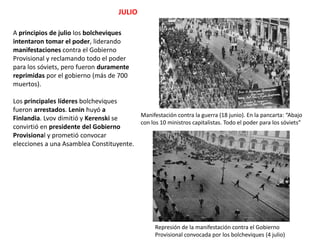JULIO
A principios de julio los bolcheviques
intentaron tomar el poder, liderando
manifestaciones contra el Gobierno
Provisional y reclamando todo el poder
para los sóviets, pero fueron duramente
reprimidas por el gobierno (más de 700
muertos).
Los principales líderes bolcheviques
fueron arrestados. Lenin huyó a
Manifestación contra la guerra (18 junio). En la pancarta: “Abajo
Finlandia. Lvov dimitió y Kerenski se
con los 10 ministros capitalistas. Todo el poder para los sóviets”
convirtió en presidente del Gobierno
Provisional y prometió convocar
elecciones a una Asamblea Constituyente.

Represión de la manifestación contra el Gobierno
Provisional convocada por los bolcheviques (4 julio)

 
