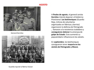 AGOSTO

General Kornilov

A finales de agosto, el general zarista
Kornilov intentó deponer al Gobierno
Provisional. Los bolcheviques (Guardia
Roja, milicias de voluntarios
organizados en fábricas y barrios)
organizaron la defensa de Petrogrado
, llamaron a la resistencia ciudadana y
consiguieron detener la amenaza de
golpe de Estado. Esto aumentó su
popularidad e influencia en los sóviets.
En septiembre, los bolcheviques
consiguieron tener mayoría en los
sóviets de Petrogrado y Moscú.

Guardia roja de la fábrica Vulcan

 