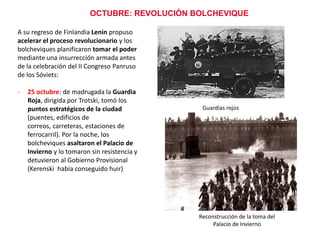 OCTUBRE: REVOLUCIÓN BOLCHEVIQUE
A su regreso de Finlandia Lenin propuso
acelerar el proceso revolucionario y los
bolcheviques planificaron tomar el poder
mediante una insurrección armada antes
de la celebración del II Congreso Panruso
de los Sóviets:
-

25 octubre: de madrugada la Guardia
Roja, dirigida por Trotski, tomó los
puntos estratégicos de la ciudad
(puentes, edificios de
correos, carreteras, estaciones de
ferrocarril). Por la noche, los
bolcheviques asaltaron el Palacio de
Invierno y lo tomaron sin resistencia y
detuvieron al Gobierno Provisional
(Kerenski había conseguido huir)

Guardias rojos

Reconstrucción de la toma del
Palacio de Invierno

 