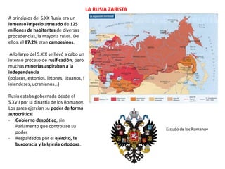 LA RUSIA ZARISTA
A principios del S.XX Rusia era un
inmenso imperio atrasado de 125
millones de habitantes de diversas
procedencias, la mayoría rusos. De
ellos, el 87.2% eran campesinos.
A lo largo del S.XIX se llevó a cabo un
intenso proceso de rusificación, pero
muchas minorías aspiraban a la
independencia
(polacos, estonios, letones, lituanos, f
inlandeses, ucranianos…)
Rusia estaba gobernada desde el
S.XVII por la dinastía de los Romanov.
Los zares ejercían su poder de forma
autocrática:
- Gobierno despótico, sin
Parlamento que controlase su
poder
- Respaldados por el ejército, la
burocracia y la Iglesia ortodoxa.

Escudo de los Romanov

 