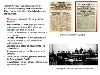 Los mencheviques y socialrevolucionarios
abandonaron el II Congreso Panruso de los
Sóviets y éste ratificó la cesión del poder a los
bolcheviques.
•

•
•
•
•

26 octubre: publicación de los primeros
decretos:
Decreto sobre la tierra: expropiación sin
indemnización de unos 150 millones de has,
abolición de la propiedad privada,
arrendamientos y trabajo asalariado en el
campo.
Decreto sobre la paz: cese de combates en
todos los frentes y paz sin anexiones ni
indemnizaciones
Control obrero sobre fábricas de más de 5
trabajadores
Supresión de prensa hostil (primer acto de
censura)
Formación de un nuevo gobierno: Consejo
de Comisarios del Pueblo (Sovnarkom),
formado sólo por bolcheviques y presidido
por Lenin.

Decretos sobre la tierra y la paz

Consejo de Comisarios del Pueblo (Sovnarkom)

 