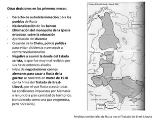 Otras decisiones en los primeros meses:
-

-

-

Derecho de autodeterminación para los
pueblos de Rusia
Nacionalización de los bancos
Eliminación del monopolio de la Iglesia
ortodoxa sobre la educación
Aprobación del divorcio
Creación de la Cheka, policía política
para evitar disidencia y perseguir a
contrarrevolucionarios
Negativa a asumir la deuda del Estado
zarista, lo que fue muy mal recibido por
sus hasta entonces aliados
Inicio de negociaciones con los
alemanes para sacar a Rusia de la
guerra: se concretó en marzo de 1918
con la firma del Tratado de BrestLitovsk, por el que Rusia aceptó todas
las condiciones impuestas por Alemania
y renunció a gran cantidad de territorios.
(considerada como una paz vergonzosa,
pero necesaria)

Pérdidas territoriales de Rusia tras el Tratado de Brest-Litovsk

 
