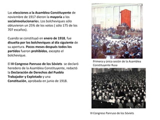Las elecciones a la Asamblea Constituyente de
noviembre de 1917 dieron la mayoría a los
socialrevolucionarios. Los bolcheviques sólo
obtuvieron un 25% de los votos ( sólo 175 de los
707 escaños).

Cuando se constituyó en enero de 1918, fue
disuelta por los bolcheviques al día siguiente de
su apertura. Pocos meses después todos los
partidos fueron prohibidos, excepto el
bolchevique.
El III Congreso Panruso de los Sóviets se declaró
heredero de la Asamblea Constituyente, redactó
la Declaración de Derechos del Pueblo
Trabajador y Explotado y una Constitución,
aprobada en junio de 1918.

Primera y única sesión de la Asamblea
Constituyente Rusa

III Congreso Panruso de los Sóviets

 