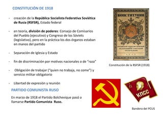 CONSTITUCIÓN DE 1918
-

creación de la República Socialista Federativa Soviética
de Rusia (RSFSR), Estado federal

-

en teoría, división de poderes: Consejo de Comisarios
del Pueblo (ejecutivo) y Congreso de los Sóviets
(legislativo), pero en la práctica los dos órganos estaban
en manos del partido

-

Separación de Iglesia y Estado

-

fin de discriminación por motivos nacionales o de “raza”
Constitución de la RSFSR (1918)

-

Obligación de trabajar (“quien no trabaja, no come”) y
servicio militar obligatorio

-

Libertad de expresión y reunión

PARTIDO COMUNISTA RUSO
En marzo de 1918 el Partido Bolchevique pasó a
llamarse Partido Comunista Ruso.
Bandera del PCUS

 