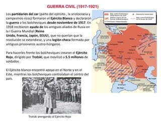 GUERRA CIVIL (1917-1921)
Los partidarios del zar (parte del ejército , la aristocracia y
campesinos ricos) formaron el Ejército Blanco y declararon
la guerra a los bolcheviques desde noviembre de 1917. En
1918 recibieron ayuda de los antiguos aliados de Rusia en
la I Guerra Mundial (Reino Unido, Francia, Japón, EEUU),
que no querían que la revolución se extendiese, y una
legión checa formada por antiguos prisioneros austrohúngaros.
Para hacerles frente los bolcheviques crearon el Ejército
Rojo, dirigido por Trotski, que movilizó a 5.5 millones de
soldados .
El Ejército blanco encontró apoyo en el Norte y en el Este,
mientras los bolcheviques controlaban el centro del país.

Trotski arengando al Ejército Rojo

 