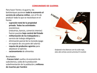 COMUNISMO DE GUERRA
Para hacer frente a la guerra, los
bolcheviques pusieron toda la economía al
servicio de esfuerzo militar, con el fin de
producir todo lo que se necesitase en el
frente:
- supresión total de la propiedad
privada. Todas las actividades
económicas
(industrias, bancos, comercio interior)
fueron puestas bajo control del Estado
- militarización de los trabajadores y
servicio de trabajo obligatorio
- eliminación parcial de la moneda (pago
en especie de una parte del salario)
- requisa de productos agrarios para
abastecer al ejército
- racionamiento de alimentos
Resultados:
- Fracaso total: vuelta a la economía de
subsistencia, caída de la producción
subalimentación de la población y millones
de muertos por hambre

Golpead a los blancos con la cuña roja,
obra del artista constructivista El Lissitzki

 