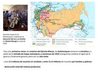 Durante la guerra los
bolcheviques ordenaron la
ejecución del zar y su familia
en Ekaterimburgo en julio de
1918

Tras unos primeros meses de victorias del Ejército Blanco, los bolcheviques tomaron la iniciativa y a
partir de la retirada de tropas extranjeras a comienzos de 1919 consiguieron cambiar el signo de la
guerra y finalmente ganarla, pero con un alto coste:
-unos 2.5 millones de muertos en combate y entre 3 y 6 millones de muertos por hambre y pobreza
- destrucción total del sistema productivo

 