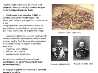 Tras la derrota en la Guerra de Crimea, el zar
Alejandro II llevó a cabo algunas reformas para
iniciar la modernización de Rusia:

- abolición de la servidumbre (1861): los
campesinos dejaron de estar ligados a la tierra,
pero tuvieron que pagar una compensación a sus
antiguos señores y quedaron vinculados a las
comunidades agrarias (mir) en las que vivían,
por lo que su situación no mejoró demasiado.
- creación de zemstvos: consejos locales donde
nobles, ciudadanos y campesinos decidían sobre
asuntos locales. Contribuyeron a la construcción
de infraestructuras y a mejorar la sanidad y
educación
- mejora de universidades
- reforma de la justicia
- reorganización del ejército

Guerra de Crimea (1854-1856)

Las reformas quedaron frustradas con el
asesinato del zar por la Voluntad del Pueblo
(Naródnaya Volya)
Alejandro II (1855-1881)

Su sucesor, Alejandro III, recrudeció la represión
contra la oposición

Alejandro III (1881-1894)

 