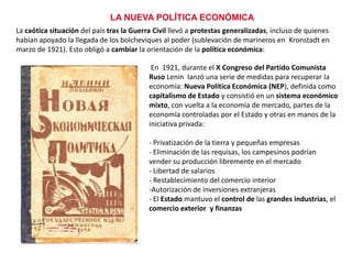 LA NUEVA POLÍTICA ECONÓMICA
La caótica situación del país tras la Guerra Civil llevó a protestas generalizadas, incluso de quienes
habían apoyado la llegada de los bolcheviques al poder (sublevación de marineros en Kronstadt en
marzo de 1921). Esto obligó a cambiar la orientación de la política económica:
En 1921, durante el X Congreso del Partido Comunista
Ruso Lenin lanzó una serie de medidas para recuperar la
economía: Nueva Política Económica (NEP), definida como
capitalismo de Estado y consistió en un sistema económico
mixto, con vuelta a la economía de mercado, partes de la
economía controladas por el Estado y otras en manos de la
iniciativa privada:
- Privatización de la tierra y pequeñas empresas
- Eliminación de las requisas, los campesinos podrían
vender su producción libremente en el mercado
- Libertad de salarios
- Restablecimiento del comercio interior
-Autorización de inversiones extranjeras
- El Estado mantuvo el control de las grandes industrias, el
comercio exterior y finanzas

 