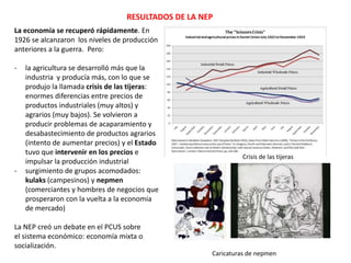 RESULTADOS DE LA NEP
La economía se recuperó rápidamente. En
1926 se alcanzaron los niveles de producción
anteriores a la guerra. Pero:

-

-

la agricultura se desarrolló más que la
industria y producía más, con lo que se
produjo la llamada crisis de las tijeras:
enormes diferencias entre precios de
productos industriales (muy altos) y
agrarios (muy bajos). Se volvieron a
producir problemas de acaparamiento y
desabastecimiento de productos agrarios
(intento de aumentar precios) y el Estado
tuvo que intervenir en los precios e
impulsar la producción industrial
surgimiento de grupos acomodados:
kulaks (campesinos) y nepmen
(comerciantes y hombres de negocios que
prosperaron con la vuelta a la economía
de mercado)

Crisis de las tijeras

La NEP creó un debate en el PCUS sobre
el sistema económico: economía mixta o
socialización.
Caricaturas de nepmen

 