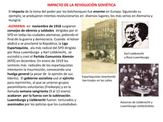 IMPACTO DE LA REVOLUCIÓN SOVIÉTICA
El impacto de la toma del poder por los bolcheviques fue enorme en Europa. Siguiendo su ejemplo,
se produjeron intentos revolucionarios en diversos lugares, los más serios en Alemania y Hungría:
-ALEMANIA: en noviembre de 1918 surgieron
consejos de obreros y soldados dirigidos por el
SPD en todas las ciudades alemanas, pidiendo el
final de la guerra y democracia. Cuando el káiser
abdicó y se proclamó la República, la Liga
Espartaquista, ala más radical del SPD dirigida
por Rosa Luxemburgo y Karl Liebknecht, se
escindió y creó el Partido Comunista Alemán
(KPD) en diciembre. En enero de 1919 los
sectores más radicales de los espartaquistas
intentaron la insurrección, convocando una
huelga general (a pesar de la opinión de sus
Espartaquistas levantando
líderes). El gobierno socialista usó al ejército
barricadas en las calles
para reprimirlos, al que se unieron grupos
paramilitares voluntarios (Freikorps) y en la
llamada semana sangrienta (9 al 13 enero)
acabaron por la fuerza con la sublevación.
Luxemburgo y Liebknecht fueron torturados y
asesinados por los policías que los custodiaban.

Karl Liebknecht
y Rosa Luxemburgo

Asesinos de Liebknecht y
Luxemburgo celebrándolo.

 