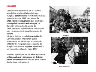 HUNGRÍA
En los últimos momentos de la I Guerra
Mundial se proclamó la República en
Hungría. Bela Kun creó el Partido Comunista
en noviembre de 1918 y en marzo de
1919, lideró una revolución que estableció
una república soviética de Hungría, de
duración efímera, hasta agosto de
1919, derribada por la invasión rumana del
país y la acción contrarrevolucionaria del
ejército
húngaro, dirigido por el almirante Horthy.
Como los aliados impidieron que se
restaurase a los Habsburgo, en marzo de
1920 Horthy fue proclamado regente de
Hungría. Instauró un régimen autoritario y
permaneció en el poder hasta 1944

Bela Kun

Además, a principios de los años 20, intensa
agitación obrera y campesina en distintos
países europeos (Bienio rojo en Italia, Trienio
Bolchevique en España…)
Miklos Horthy

 