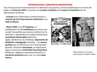 INTERNACIONAL COMUNISTA (KOMINTERN)
Tras el fracaso de la II Internacional en la detención de la guerra y el éxito bolchevique en la toma del
poder, en marzo de 1919 se convocó una reunión en Moscú para renovar el marxismo con las
aportaciones soviéticas:
- Escisión entre reformistas y revolucionarios y
creación de la III Internacional o Komintern, con
sede en Moscú.
- Marzo 1920: en el 2º Congreso, se
establecieron las 21 condiciones que tenían que
cumplir los partidos que quisieran adherirse a la
Komintern, adaptándose al modelo bolchevique:
centralismo democrático (dirección
rígida, obediencia a la ortodoxia), depuración de
disidentes, propaganda constante… Los nuevos
partidos que se adhirieron a la III Internacional
pasaron a llamarse comunistas, se organizaron
según la estructura del Partido Comunista Ruso
(Politburó, Orgburó y Secretario General) y el
marxismo-leninismo pasó a ser su nueva base
teórica.

Monumento a la Tercera
Internacional, Vladímir Tatlin

 