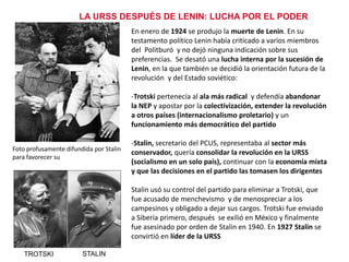 LA URSS DESPUÉS DE LENIN: LUCHA POR EL PODER
En enero de 1924 se produjo la muerte de Lenin. En su
testamento político Lenin había criticado a varios miembros
del Politburó y no dejó ninguna indicación sobre sus
preferencias. Se desató una lucha interna por la sucesión de
Lenin, en la que también se decidió la orientación futura de la
revolución y del Estado soviético:
-Trotski pertenecía al ala más radical y defendía abandonar
la NEP y apostar por la colectivización, extender la revolución
a otros países (internacionalismo proletario) y un
funcionamiento más democrático del partido
Foto profusamente difundida por Stalin
para favorecer su candidatura a suceder
a Lenin

-Stalin, secretario del PCUS, representaba al sector más
conservador, quería consolidar la revolución en la URSS
(socialismo en un solo país), continuar con la economía mixta
y que las decisiones en el partido las tomasen los dirigentes
Stalin usó su control del partido para eliminar a Trotski, que
fue acusado de menchevismo y de menospreciar a los
campesinos y obligado a dejar sus cargos. Trotski fue enviado
a Siberia primero, después se exilió en México y finalmente
fue asesinado por orden de Stalin en 1940. En 1927 Stalin se
convirtió en líder de la URSS

TROTSKI

STALIN

 