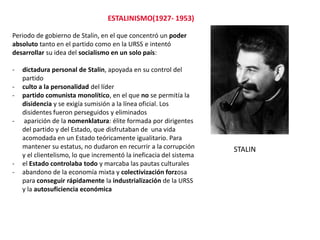 ESTALINISMO(1927- 1953)
Periodo de gobierno de Stalin, en el que concentró un poder
absoluto tanto en el partido como en la URSS e intentó
desarrollar su idea del socialismo en un solo país:
-

-

-

dictadura personal de Stalin, apoyada en su control del
partido
culto a la personalidad del líder
partido comunista monolítico, en el que no se permitía la
disidencia y se exigía sumisión a la línea oficial. Los
disidentes fueron perseguidos y eliminados
aparición de la nomenklatura: élite formada por dirigentes
del partido y del Estado, que disfrutaban de una vida
acomodada en un Estado teóricamente igualitario. Para
mantener su estatus, no dudaron en recurrir a la corrupción
y el clientelismo, lo que incrementó la ineficacia del sistema
el Estado controlaba todo y marcaba las pautas culturales
abandono de la economía mixta y colectivización forzosa
para conseguir rápidamente la industrialización de la URSS
y la autosuficiencia económica

STALIN

 