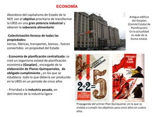 ECONOMÍA
Abandono del capitalismo de Estado de la
NEP, con el objetivo prioritario de transformar
la URSS en una gran potencia industrial y
obtener la soberanía alimentaria:
-Colectivización forzosa de todas las
propiedades:
tierras, fábricas, transportes, bancos.. fueron
convertidos en propiedad del Estado

Antiguo edificio
del Gosplan
(Comité Estatal de
Planificación)
En la actualidad
es sede de la
Duma estatal.

- Economía de planificación centralizada: se
creó un organismo estatal de planificación
económica (Gosplan) , encargado de la
elaboración de Planes Quinquenales, de
obligado cumplimiento , en los que se
establecía todo lo que debería ser producido
en la URSS en un periodo de cinco años
-Prioridad a la industria pesada, en
detrimento de la industria ligera y los bienes
de consumo
Propaganda del primer Plan Quinquenal, en la que se
instaba a cumplir los objetivos para cinco años en cuatro
años

 