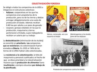 COLECTIVIZACIÓN FORZOSA
Se obligó a todos los campesinos de la URSS a
integrarse en estructuras colectivas:
- koljoses: cooperativas en las que los
campesinos eran propietarios de la
producción, pero no de las tierras y debían
entregar obligatoriamente una cuota de
producción al Estado. Además recibían
0.40 has por adulto y un poco de ganado
- sovjoses: granjas estatales en las que la
producción, maquinaria y tierras
pertenecían al Estado, cuyos trabajadores
recibían un salario por su trabajo

Vamos, camarada, ven con
nosotros al koljós

Mantengamos a los kulaks
fuera de los koljoses

La deskulakización (eliminación de los kulaks)
se convirtió en prioritaria. Los campesinos
que se resistieron a la colectivización fueron
enviados a Siberia. En 1935 el 94% de las
tierras de la URSS habían sido colectivizadas.
La resistencia a la colectivización, la falta de
maquinaria y personal cualificado y el hecho de
que se diese prioridad a la industrialización
hicieron que la producción de alimentos fuera
insuficiente y siempre estuviese por debajo de
lo planificado.

Protesta de campesinos contra los kulaks

 