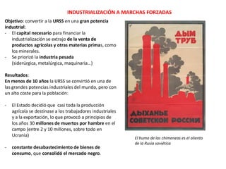 INDUSTRIALIZACIÓN A MARCHAS FORZADAS
Objetivo: convertir a la URSS en una gran
potencia industrial:
- El capital necesario para financiar la
industrialización se extrajo de la venta de
productos agrícolas y otras materias
primas, como los minerales.
- Se priorizó la industria pesada (siderúrgica,
metalúrgica, maquinaria…)
- Se glorificó a los trabajadores más
productivos (Stajanov) y no esforzarse al
máximo se consideraba contrario al Estado

El humo de las chimeneas es el aliento
de la Rusia soviética
Los resultados del plan quinquenal muestran que la clase
obrera no sólo es capaz de destruir lo viejo, sino de
construir lo nuevo. Stalin

 