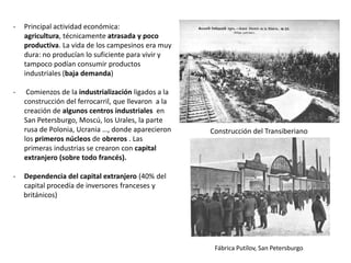 -

Principal actividad económica:
agricultura, técnicamente atrasada y poco
productiva. La vida de los campesinos era muy
dura: no producían lo suficiente para vivir y
tampoco podían consumir productos
industriales (baja demanda)

-

Comienzos de la industrialización ligados a la
construcción del ferrocarril, que llevaron a la
creación de algunos centros industriales en
San Petersburgo, Moscú, los Urales, la parte
rusa de Polonia, Ucrania …, donde aparecieron
los primeros núcleos de obreros . Las
primeras industrias se crearon con capital
extranjero (sobre todo francés).

-

Construcción del Transiberiano

Dependencia del capital extranjero (40% del
capital procedía de inversores franceses y
británicos)

Fábrica Putílov, San Petersburgo

 