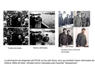 Grigori Zinoviev, aliado de Stalin frente a Trotski,
una de las víctimas de los procesos de Moscú

El terror estalinista alcanzó su culminación
entre 1936 y 1938, cuando se desarrollaron
los llamados procesos de Moscú:
- más de 1.3 millones de detenidos
- casi 700.000 ejecutados
Las purgas alcanzaron a también a la élite del
PCUS.
- Primero se eliminó a la llamada vieja
guardia: dirigentes que habían participado en
la revolución de octubre de 1917, como
Zinoviev, Kamenev, Bujarin, Radek… fueron
ejecutados. Más del 50% del Comité Central
fue eliminado.
- Después se depuró al ejército: militares
supuestamente opuestos a Stalin fueron juzgados y
ejecutados (3 de los 5 mariscales, 13 de los 15
comandantes de ejércitos, 8 de los 9 almirantes,
50 de los 57 generales de los cuerpos de ejército,
154 de los 186 generales de división, todos los
comisarios del ejército y 25 de los 28 comisarios
de los cuerpos de ejército). Esta depuración dejó al
Ejército Rojo en una situación de debilidad que
los nazis aprovecharían al comenzar la II Guerra
Mundial.

 
