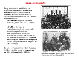 GRUPOS DE OPOSICIÓN
Como la mayoría de la población era
analfabeta, la oposición a la autocracia
zarista provino principalmente de la
intelligentsia (minorías ilustradas que
deseaban la modernización del país), dividida
en dos tendencias:
- occidentalistas: seguir el camino del
liberalismo, como otros países europeos
-

eslavófilos: vía rusa a la modernización,
teniendo en cuenta las características de
la sociedad rusa, principalmente
campesina. Defendían un socialismo de
base agraria. A este grupo pertenecieron
los populistas (naródniki) y los nihilistas
(los anarquistas Bakunin y Kropotkin
también surgieron de esta tendencia)

Ejecución de los asesinos de Alejandro II

De estas dos líneas críticas y de la llegada de
las ideas marxistas surgieron los primeros
partidos políticos a finales del S.XIX
Reunión de la Liga por la lucha por la liberación de la
clase obrera, San Petersburgo , 1905

 