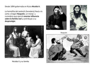 Desde 1894 gobernaba en Rusia Nicolás II.

La hemofilia del zarévich (heredero) llevó a la
corte a Grigori Rasputín, un monje y
curandero que ejerció enorme influencia
sobre la familia real y contribuyó a su
desprestigio

Rasputín

Nicolás II y su familia

 