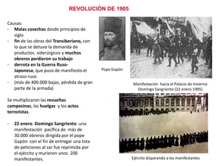 REVOLUCIÓN DE 1905
Causas:
- Malas cosechas desde principios de
siglo
- fin de las obras del Transiberiano, con
lo que se detuvo la demanda de
productos siderúrgicos y muchos
obreros perdieron su trabajo
- derrota en la Guerra Ruso-Japonesa,
que puso de manifiesto el atraso ruso
- (más de 400.000 bajas, pérdida de gran
parte de la armada)

Pope Gapón
Manifestación hacia el Palacio de Invierno
Domingo Sangriento (22 enero 1905)

Se multiplicaron las revueltas campesinas,
las huelgas y los actos terroristas.
-

22 enero: Domingo Sangriento: una
manifestación pacífica de más de
30.000 obreros dirigida por el pope
Gapón con el fin de entregar una lista
de peticiones al zar fue reprimida por
el ejército y murieron unos 200
manifestantes.
Ejército disparando a los manifestantes

 