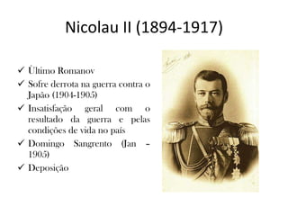 Nicolau II (1894-1917) Ùltimo Romanov Sofre derrota na guerra contra o Japão (1904-1905) Insatisfação geral com o resultado da guerra e pelas condições de vida no país Domingo Sangrento (Jan – 1905) Deposição 