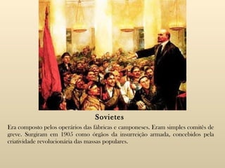 Sovietes Era composto pelos operários das fábricas e camponeses. Eram simples comitês de greve. Surgiram em 1905 como órgãos da insurreição armada, concebidos pela criatividade revolucionária das massas populares. 
