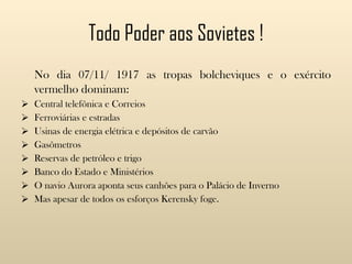 Todo Poder aos Sovietes ! No dia 07/11/ 1917 as tropas bolcheviques e o exército vermelho dominam: Central telefônica e Correios Ferroviárias e estradas Usinas de energia elétrica e depósitos de carvão Gasômetros Reservas de petróleo e trigo Banco do Estado e Ministérios O navio Aurora aponta seus canhões para o Palácio de Inverno Mas apesar de todos os esforços Kerensky foge. 
