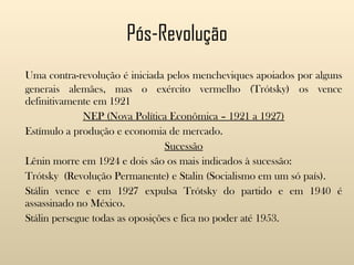 Pós-Revolução Uma contra-revolução é iniciada pelos mencheviques apoiados por alguns generais alemães, mas o exército vermelho (Trótsky) os vence definitivamente em 1921 NEP (Nova Política Econômica – 1921 a 1927) Estímulo a produção e economia de mercado. Sucessão Lênin morre em 1924 e dois são os mais indicados à sucessão: Trótsky  (Revolução Permanente) e Stalin (Socialismo em um só país). Stálin vence e em 1927 expulsa Trótsky do partido e em 1940 é assassinado no México. Stálin persegue todas as oposições e fica no poder até 1953. 