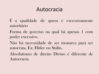 Autocracia É  a qualidade de quem é excessivamente autoritário Forma de governo na qual há apenas 1 com poder excessivo.  Não há necessidade de ser monarca para ser autocrata, Ex: Hitler ou Stálin. Absolutismo de direito Divino é diferente de Autocracia. 