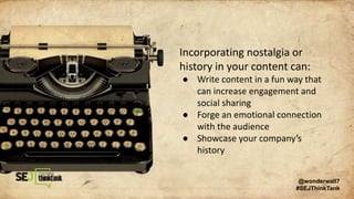 Incorporating nostalgia or
history in your content can:
● Write content in a fun way that
can increase engagement and
social sharing
● Forge an emotional connection
with the audience
● Showcase your company’s
history
@wonderwall7
#SEJThinkTank
 