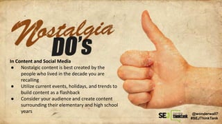 In Content and Social Media
● Nostalgic content is best created by the
people who lived in the decade you are
recalling
● Utilize current events, holidays, and trends to
build content as a flashback
● Consider your audience and create content
surrounding their elementary and high school
years @wonderwall7
#SEJThinkTank
 