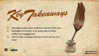 1. Nostalgia makes your audience connect with you
2. Nostalgia in Content is an great way to drive
traffic and engagement
3. Don’t make nostalgia cheesy or that you try too
hard
@wonderwall7
#SEJThinkTank
 