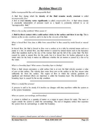 Revision Sheet (1) Mob. 0100 4444 149 Page (1)
Revision Sheet (1)
Define incompressible flow and incompressible fluid
A fluid flow during which the density of the fluid remains nearly constant is called
incompressible flow.
A flow in which density varies significantly is called compressible flow. A fluid whose density
is practically independent of pressure (such as a liquid) is commonly referred to as an
“incompressible fluid,”
What is the no-slip condition? What causes it?
A fluid in direct contact with a solid surface sticks to the surface and there is no slip. This is
known as the no-slip condition, and it is due to the viscosity of the fluid.
What is forced flow? How does it differ from natural flow? Is flow caused by winds forced or natural
flow?
In forced flow, the fluid is forced to flow over a surface or in a tube by external means such as a
pump or a fan. In natural flow, any fluid motion is caused by natural means such as the buoyancy
effect that manifests itself as the rise of the warmer fluid and the fall of the cooler fluid. The flow
caused by winds is natural flow for the earth, but it is forced flow for bodies subjected to the
winds since for the body it makes no difference whether the air motion is caused by a fan or by
the winds.
What is a boundary layer? What causes a boundary layer to develop?
When a fluid stream encounters a solid surface that is at rest, the fluid velocity assumes a value
of zero at that surface. The velocity then varies from zero at the surface to the free stream value
sufficiently far from the surface. The region of flow in which the velocity gradients are
significant and frictional effects are important is called the boundary layer. The development of a
boundary layer is caused by the no-slip condition.
What is a steady-flow process?
A process is said to be steady if it involves no changes with time anywhere within the system or
at the system boundaries.
What are system, surroundings, and boundary?
A system is defined as a quantity of matter or a region in space chosen for study. The mass or
region outside the system is called the surroundings. The real or imaginary surface that separates
the system from its surroundings is called the boundary.
When is a system a closed system, and when is it a control volume?
 