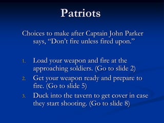 Patriots
Choices to make after Captain John Parker
says, “Don’t fire unless fired upon.”
1. Load your weapon and fire at the
approaching soldiers. (Go to slide 2)
2. Get your weapon ready and prepare to
fire. (Go to slide 5)
3. Duck into the tavern to get cover in case
they start shooting. (Go to slide 8)
 