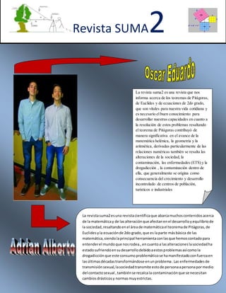 Revista SUMA2
La revista suma2 es una revista que nos
informa acerca de los teoremas de Pitágoras,
de Euclides y de ecuaciones de 2do grado,
que son vitales para nuestra vida cotidiana y
es necesario el buen conocimiento para
desarrollar nuestras capacidades en cuanto a
la resolución de estos problemas resaltando
el teorema de Pitágoras contribuyó de
manera significativa en el avance de la
matemática helénica, la geometría y la
aritmética, derivadas particularmente de las
relaciones numéricas también se resalta las
alteraciones de la sociedad, la
contaminación, las enfermedades (ETS) y la
drogadicción , la contaminación dentro de
ella, que generalmente se origina como
consecuencia del crecimiento y desarrollo
incontrolado de centros de población,
turísticos e industriales
La revistasuma2esuna revistacientíficaque abarcamuchoscontenidosacerca
de la matemáticay de lasalteraciónque afectanenel desarrolloyequilibriode
la sociedad,resaltandoenel áreade matemáticael teoremade Pitágoras,de
Euclidesyla ecuaciónde 2do grado,que es laparte másbásica de las
matemática,siendolaprincipal herramientaconlasque hemoscontadopara
entenderel mundoque nosrodea.,encuantoa lasalteracioneslasociedadha
estadosufriendoensudesarrollodebidoaestosproblemasasícomola
drogadicciónque este consumoproblemáticose hamanifestadoconfuerzaen
lasúltimasdécadastransformándose enunproblema.Las enfermedadesde
transmisiónsexual,lasociedadtransmite estode personaapersonapormedio
del contactosexual , tambiénse recalcala contaminaciónque se necesitan
cambiosdrásticosy normasmuyestrictas.
 