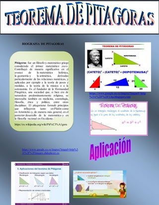 BIOGRAFIA DE PITAGORAS
htt
https://www.google.co.ve/imgres?imgurl=http%3
A%2F%2Fimages.slideplayer.es
https://www.google.co.ve/imgres?imgurl=http
%3A%2F%2F1.bp.blogspot.com
Pitágoras fue un filósofo y matemático griego
considerado el primer matemático puro.
Contribuyó de manera significativa en el
avance de la matemática helénica,
la geometría y la aritmética, derivadas
particularmente de las relaciones numéricas, y
aplicadas por ejemplo a la teoría de pesos y
medidas, a la teoría de la música o a la
astronomía. Es el fundador de la Hermandad
Pitagórica, una sociedad que, si bien era de
naturaleza predominantemente religiosa, se
interesaba también en medicina, cosmología,
filosofía, ética y política, entre otras
disciplinas. El pitagorismo formuló principios
que influyeron tanto en Platón como
en Aristóteles y, de manera más general, en el
posterior desarrollo de la matemática y en
la filosofía racional en Occidente.
https://es.wikipedia.org/wiki/Pit%C3%A1gora
s
 