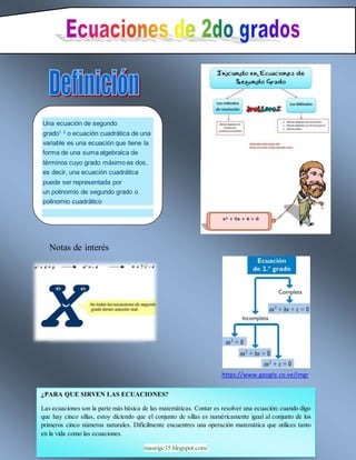 Notas de interés
https://www.google.co.ve/imgr
Una ecuación de segundo
grado1 2
o ecuación cuadrática de una
variable es una ecuación que tiene la
forma de una suma algebraica de
términos cuyo grado máximo es dos,
es decir, una ecuación cuadrática
puede ser representada por
un polinomio de segundo grado o
polinomio cuadrático
¿PARA QUE SIRVEN LAS ECUACIONES?
Las ecuaciones son la parte más básica de las matemáticas. Contar es resolver una ecuación: cuando digo
que hay cinco sillas, estoy diciendo que el conjunto de sillas es numéricamente igual al conjunto de los
primeros cinco números naturales. Difícilmente encuentres una operación matemática que utilices tanto
en la vida como las ecuaciones.
maurigc15.blogspot.com/
 