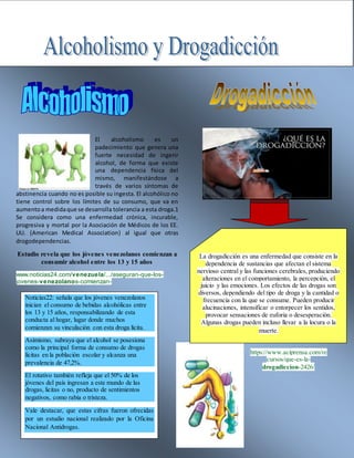 El alcoholismo es un
padecimiento que genera una
fuerte necesidad de ingerir
alcohol, de forma que existe
una dependencia física del
mismo, manifestándose a
través de varios síntomas de
abstinencia cuando no es posible su ingesta. El alcohólico no
tiene control sobre los límites de su consumo, que va en
aumentoa medidaque se desarrolla tolerancia a esta droga.1
Se considera como una enfermedad crónica, incurable,
progresiva y mortal por la Asociación de Médicos de los EE.
UU. (American Medical Association) al igual que otras
drogodependencias.
Estudio revela que los jóvenes venezolanos comienzan a
consumir alcohol entre los 13 y 15 años
www.noticias24.com/venezuela/.../aseguran-que-los-
jovenes-venezolanos-comienzan-
https://www.aciprensa.com/re
cursos/que-es-la-
drogadiccion-2426/
Noticias22: señala que los jóvenes venezolanos
inician el consumo de bebidas alcohólicas entre
los 13 y 15 años, responsabilizando de esta
conducta al hogar, lugar donde muchos
comienzan su vinculación con esta droga lícita.
Asimismo, subraya que el alcohol se posesiona
como la principal forma de consumo de drogas
lícitas en la población escolar y alcanza una
prevalencia de 47,2%.
El rotativo también refleja que el 50% de los
jóvenes del país ingresan a este mundo de las
drogas, licitas o no, producto de sentimientos
negativos, como rabia o tristeza.
Vale destacar, que estas cifras fueron ofrecidas
por un estudio nacional realizado por la Oficina
Nacional Antidrogas.
La drogadicción es una enfermedad que consiste en la
dependencia de sustancias que afectan el sistema
nervioso central y las funciones cerebrales, produciendo
alteraciones en el comportamiento, la percepción, el
juicio y las emociones. Los efectos de las drogas son
diversos, dependiendo del tipo de droga y la cantidad o
frecuencia con la que se consume. Pueden producir
alucinaciones, intensificar o entorpecer los sentidos,
provocar sensaciones de euforia o desesperación.
Algunas drogas pueden incluso llevar a la locura o la
muerte.
 