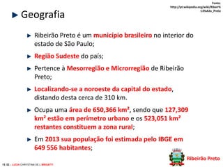 Geografia

Fonte:
http://pt.wikipedia.org/wiki/Ribeir%
C3%A3o_Preto

Ribeirão Preto é um município brasileiro no interior do
estado de São Paulo;
Região Sudeste do país;
Pertence à Mesorregião e Microrregião de Ribeirão
Preto;
Localizando-se a noroeste da capital do estado,
distando desta cerca de 310 km.
Ocupa uma área de 650,366 km², sendo que 127,309
km² estão em perímetro urbano e os 523,051 km²
restantes constituem a zona rural;
Em 2013 sua população foi estimada pelo IBGE em
649 556 habitantes;
Ribeirão Preto
13 /32 – LUCIA CHRYSTINA DE L BRIGATTI

 