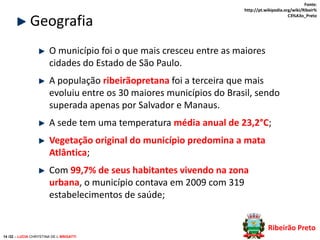 Geografia

Fonte:
http://pt.wikipedia.org/wiki/Ribeir%
C3%A3o_Preto

O município foi o que mais cresceu entre as maiores
cidades do Estado de São Paulo.
A população ribeirãopretana foi a terceira que mais
evoluiu entre os 30 maiores municípios do Brasil, sendo
superada apenas por Salvador e Manaus.
A sede tem uma temperatura média anual de 23,2°C;
Vegetação original do município predomina a mata
Atlântica;

Com 99,7% de seus habitantes vivendo na zona
urbana, o município contava em 2009 com 319
estabelecimentos de saúde;
Ribeirão Preto
14 /32 – LUCIA CHRYSTINA DE L BRIGATTI

 