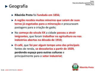 Geografia

Fonte:
http://pt.wikipedia.org/wiki/Ribeir%
C3%A3o_Preto

Ribeirão Preto foi fundada em 1856;
A região recebia muitos mineiros que saíam de suas
terras já esgotadas para a mineração e procuravam
pastagens para a criação de gado;

No começo do século XX a cidade passou a atrair
imigrantes, que foram trabalhar na agricultura ou nas
indústrias abertas na década de 1910;
O café, que foi por algum tempo uma das principais
fontes de renda, se desvaloriza a partir de 1929,
perdendo espaço para outras culturas e
principalmente para o setor industrial;

Ribeirão Preto
15 /32 – LUCIA CHRYSTINA DE L BRIGATTI

 