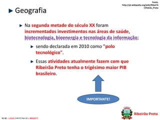 Fonte:
http://pt.wikipedia.org/wiki/Ribeir%
C3%A3o_Preto

Geografia

Na segunda metade do século XX foram
incrementados investimentos nas áreas de saúde,
biotecnologia, bioenergia e tecnologia da informação;
sendo declarada em 2010 como "polo
tecnológico".
Essas atividades atualmente fazem com que
Ribeirão Preto tenha o trigésimo maior PIB
brasileiro.

IMPORTANTE!

Ribeirão Preto
16 /32 – LUCIA CHRYSTINA DE L BRIGATTI

 