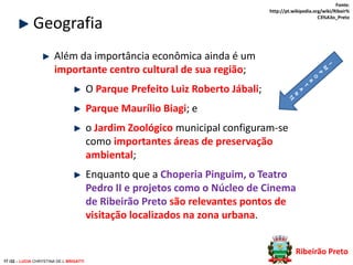 Geografia

Fonte:
http://pt.wikipedia.org/wiki/Ribeir%
C3%A3o_Preto

Além da importância econômica ainda é um
importante centro cultural de sua região;
O Parque Prefeito Luiz Roberto Jábali;
Parque Maurílio Biagi; e

o Jardim Zoológico municipal configuram-se
como importantes áreas de preservação
ambiental;
Enquanto que a Choperia Pinguim, o Teatro
Pedro II e projetos como o Núcleo de Cinema
de Ribeirão Preto são relevantes pontos de
visitação localizados na zona urbana.
Ribeirão Preto
17 /32 – LUCIA CHRYSTINA DE L BRIGATTI

 